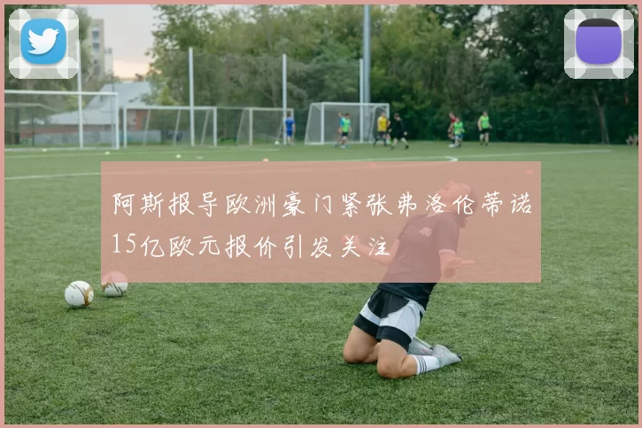 阿斯报导欧洲豪门紧张弗洛伦蒂诺15亿欧元报价引发关注