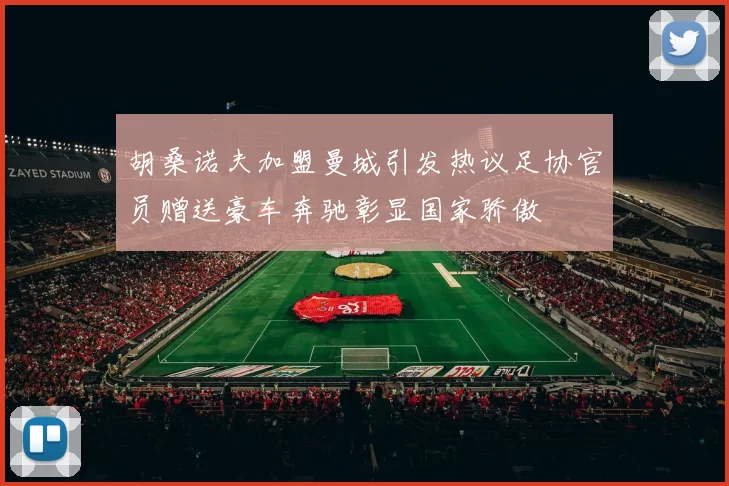 胡桑诺夫加盟曼城引发热议足协官员赠送豪车奔驰彰显国家骄傲